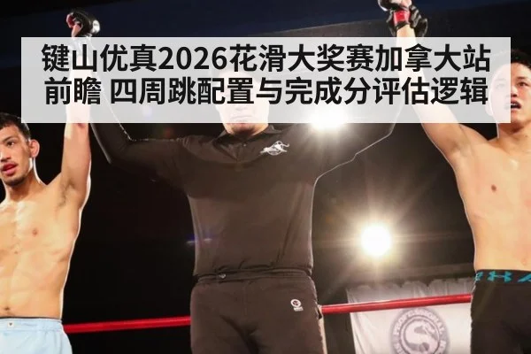键山优真2026花滑大奖赛加拿大站前瞻 四周跳配置与完成分评估逻辑